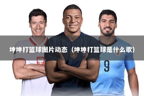 坤坤打篮球图片动态（坤坤打篮球是什么歌）