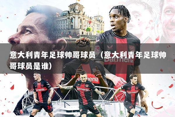 意大利青年足球帅哥球员(意大利青年足球帅哥球员是谁)