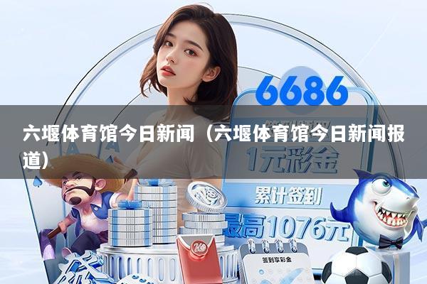 六堰体育馆今日新闻(六堰体育馆今日新闻报道)