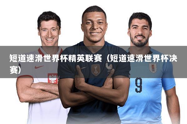 短道速滑世界杯精英联赛(短道速滑世界杯决赛)