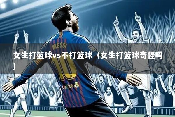 女生打篮球vs不打篮球(女生打篮球奇怪吗)